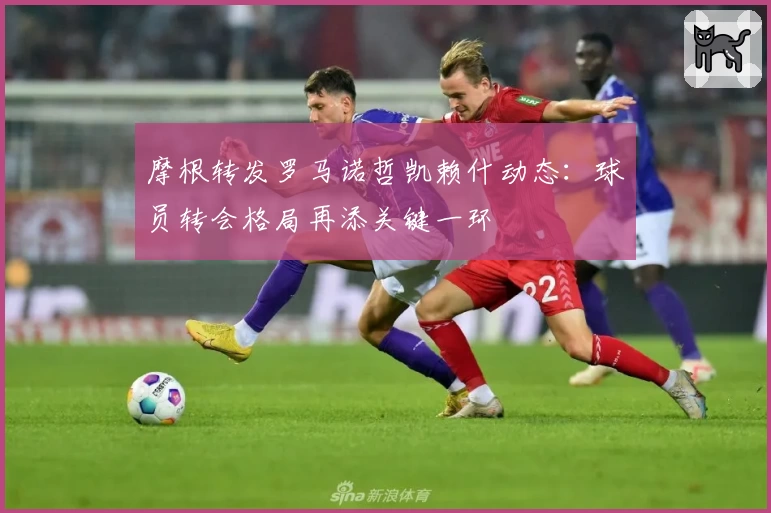 摩根转发罗马诺哲凯赖什动态:球员转会格局再添关键一环