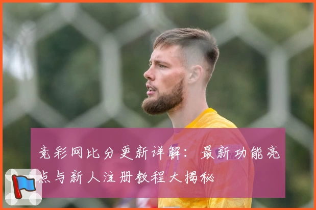 竞彩网比分更新详解：最新功能亮点与新人注册教程大揭秘