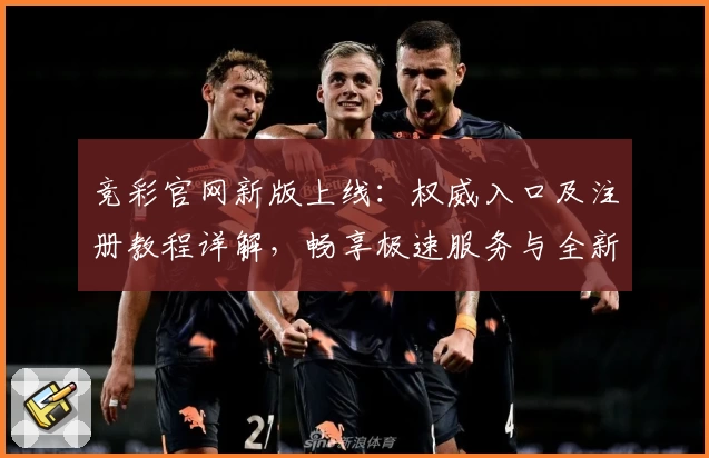 竞彩官网新版上线：权威入口及注册教程详解，畅享极速服务与全新功能亮点