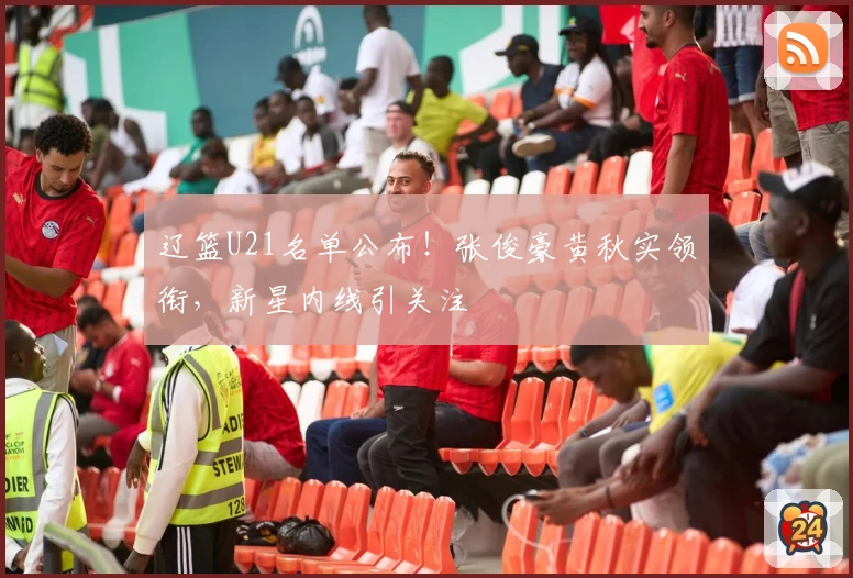 辽篮U21名单公布！张俊豪黄秋实领衔，新星内线引关注
