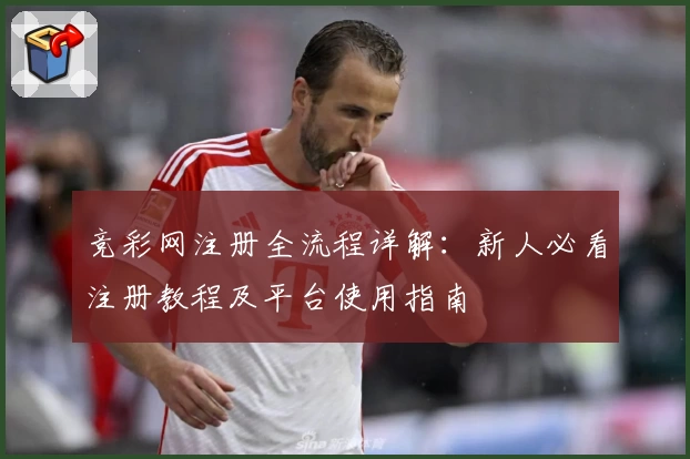 竞彩网注册全流程详解：新人必看注册教程及平台使用指南