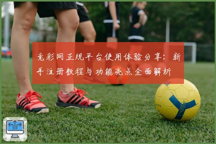 竞彩网正规平台使用体验分享：新手注册教程与功能亮点全面解析