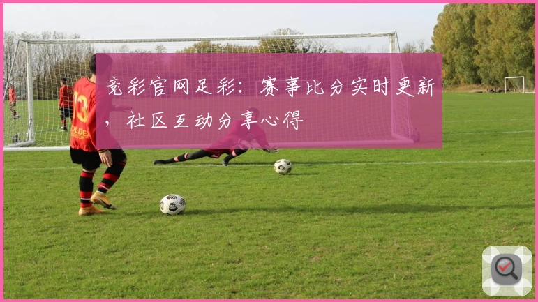 竞彩官网足彩：赛事比分实时更新，社区互动分享心得