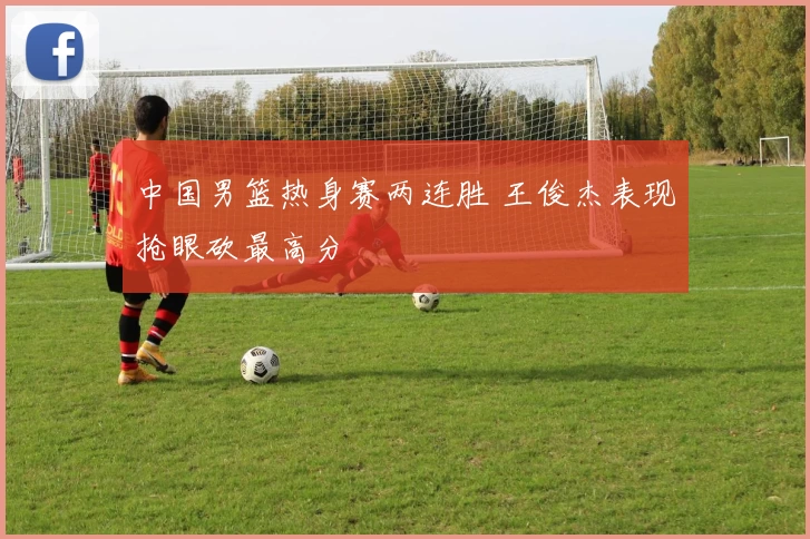 中国男篮热身赛两连胜 王俊杰表现抢眼砍最高分