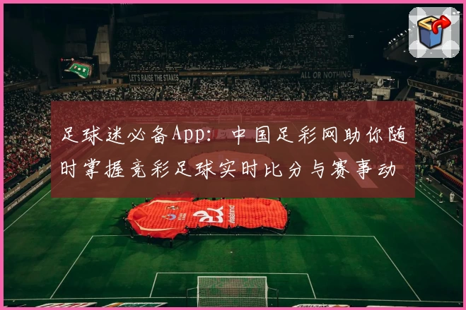 足球迷必备App:中国足彩网助你随时掌握竞彩足球实时比分与赛事动态