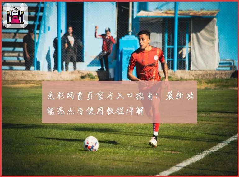 竞彩网首页官方入口指南:最新功能亮点与使用教程详解