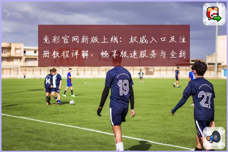 竞彩官网新版上线：权威入口及注册教程详解，畅享极速服务与全新功能亮点