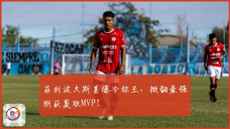 菲利波夫斯基爆冷称王，掀翻豪强斩获夏联MVP！