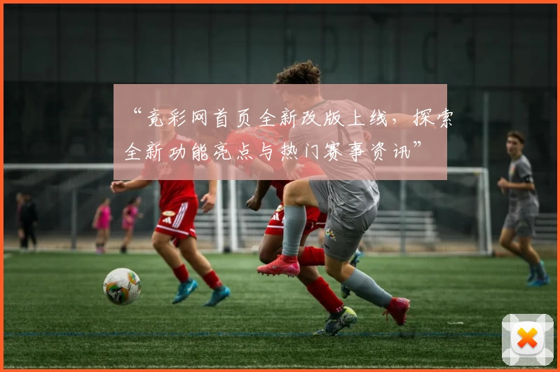“竟彩网首页全新改版上线,探索全新功能亮点与热门赛事资讯”