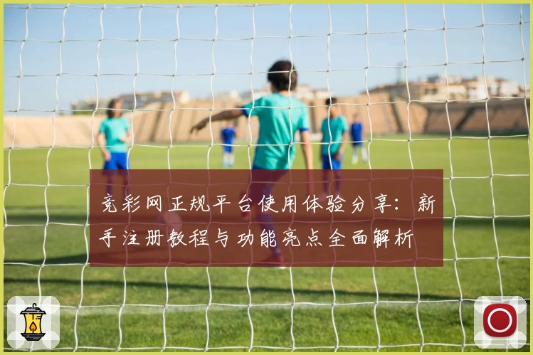 竞彩网正规平台使用体验分享：新手注册教程与功能亮点全面解析