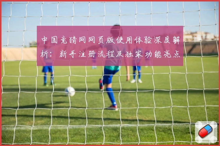 中国竞猜网网页版使用体验深度解析：新手注册流程及独家功能亮点详解
